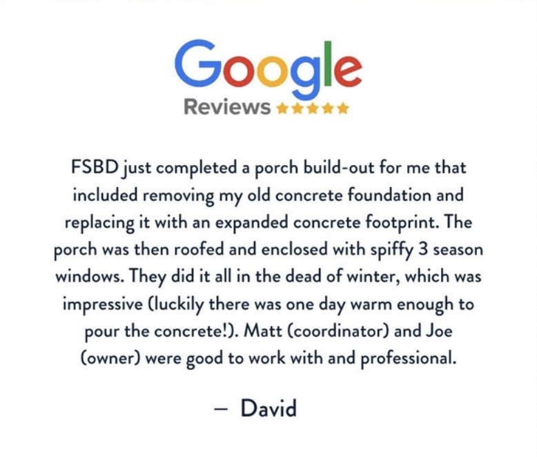 A five-star Google review describes FSBD’s professional porch build-out, including concrete removal, expansion, roofing, and installation of three-season windows, praising Matt and Joe for their good work. Review by David.